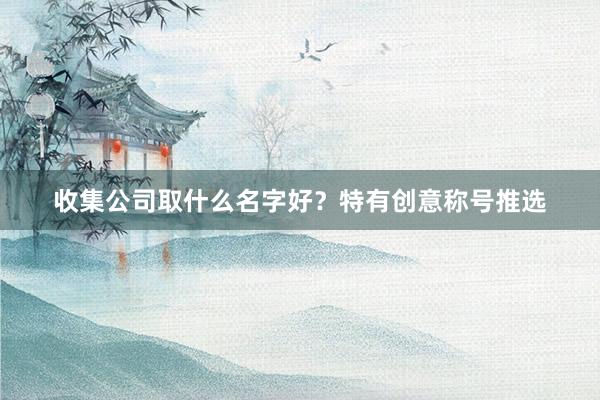 收集公司取什么名字好？特有创意称号推选