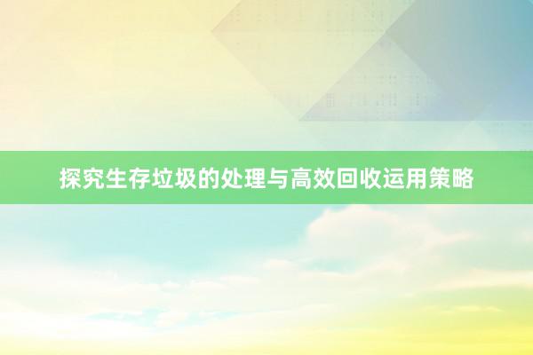 探究生存垃圾的处理与高效回收运用策略