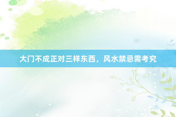 大门不成正对三样东西，风水禁忌需考究