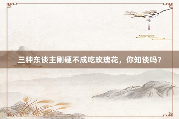 三种东谈主刚硬不成吃玫瑰花，你知谈吗？