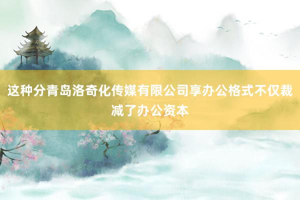 这种分青岛洛奇化传媒有限公司享办公格式不仅裁减了办公资本